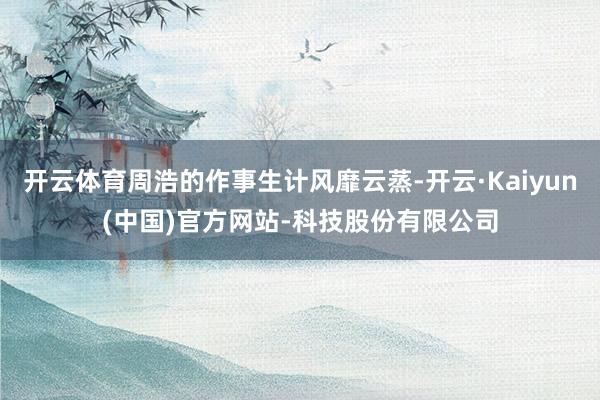 开云体育周浩的作事生计风靡云蒸-开云·Kaiyun(中国)官方网站-科技股份有限公司