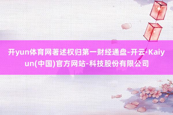 开yun体育网著述权归第一财经通盘-开云·Kaiyun(中国)官方网站-科技股份有限公司