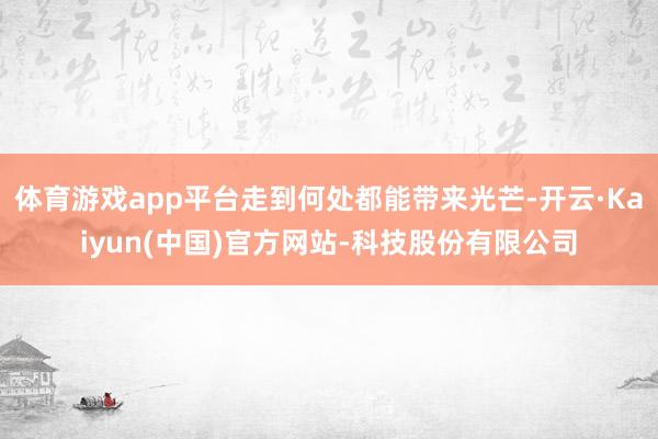 体育游戏app平台走到何处都能带来光芒-开云·Kaiyun(中国)官方网站-科技股份有限公司