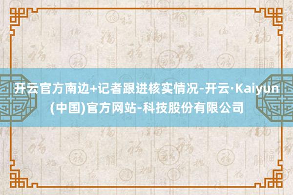开云官方南边+记者跟进核实情况-开云·Kaiyun(中国)官方网站-科技股份有限公司