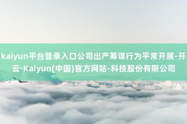 kaiyun平台登录入口公司出产筹谋行为平常开展-开云·Kaiyun(中国)官方网站-科技股份有限公司