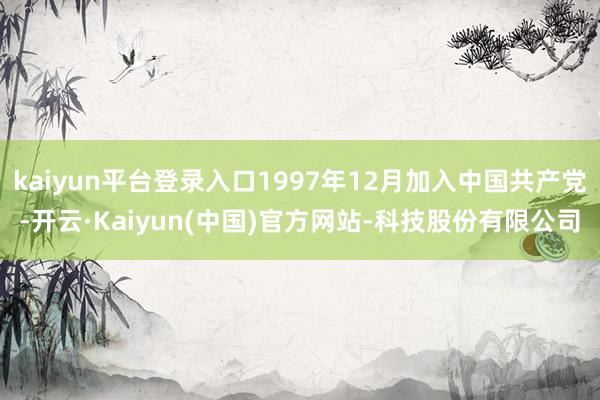 kaiyun平台登录入口1997年12月加入中国共产党-开云·Kaiyun(中国)官方网站-科技股份有限公司