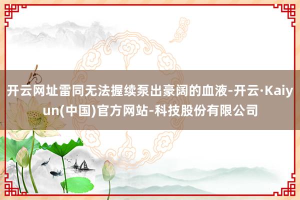 开云网址雷同无法握续泵出豪阔的血液-开云·Kaiyun(中国)官方网站-科技股份有限公司