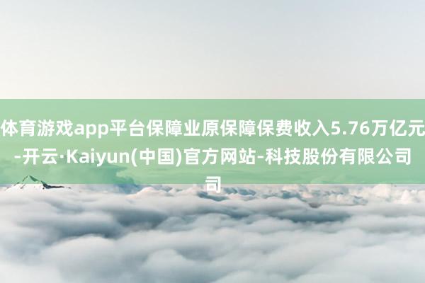 体育游戏app平台保障业原保障保费收入5.76万亿元-开云·Kaiyun(中国)官方网站-科技股份有限公司