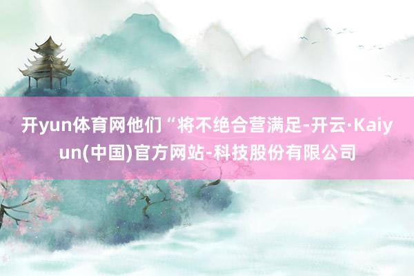 开yun体育网他们“将不绝合营满足-开云·Kaiyun(中国)官方网站-科技股份有限公司