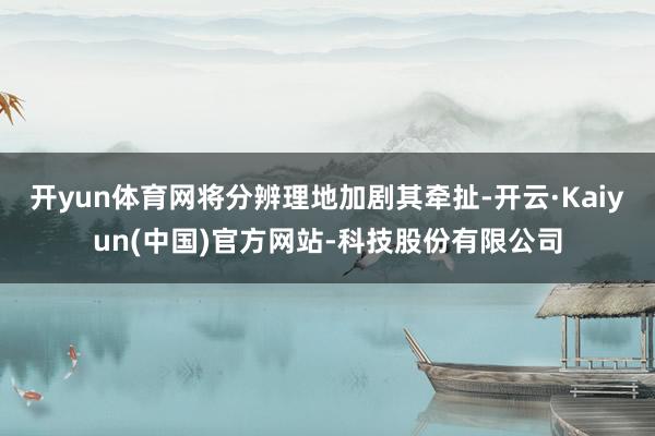 开yun体育网将分辨理地加剧其牵扯-开云·Kaiyun(中国)官方网站-科技股份有限公司