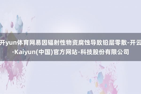 开yun体育网易因辐射性物资腐蚀导致铅层零散-开云·Kaiyun(中国)官方网站-科技股份有限公司