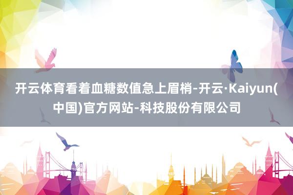 开云体育看着血糖数值急上眉梢-开云·Kaiyun(中国)官方网站-科技股份有限公司