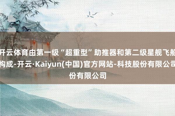 开云体育由第一级“超重型”助推器和第二级星舰飞船构成-开云·Kaiyun(中国)官方网站-科技股份有限公司