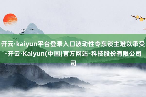 开云·kaiyun平台登录入口波动性令东谈主难以承受-开云·Kaiyun(中国)官方网站-科技股份有限公司