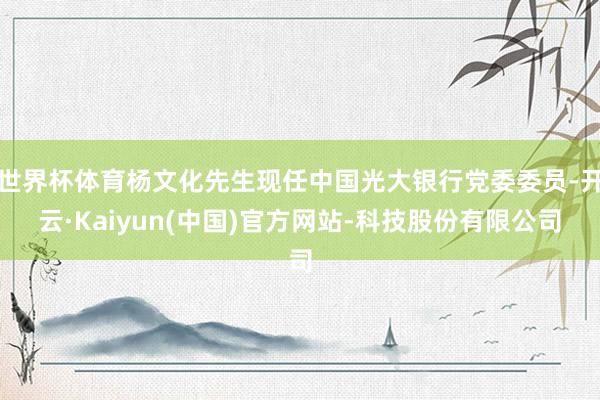 世界杯体育杨文化先生现任中国光大银行党委委员-开云·Kaiyun(中国)官方网站-科技股份有限公司
