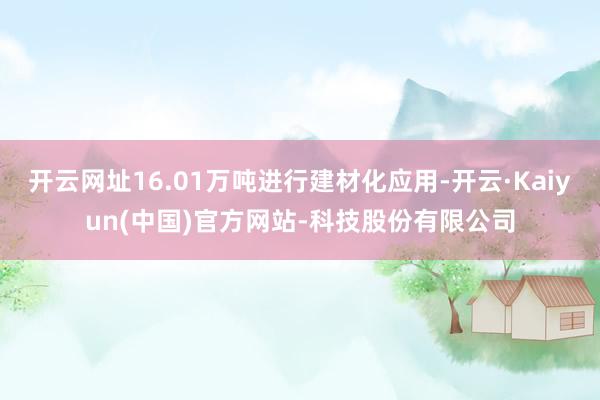 开云网址16.01万吨进行建材化应用-开云·Kaiyun(中国)官方网站-科技股份有限公司