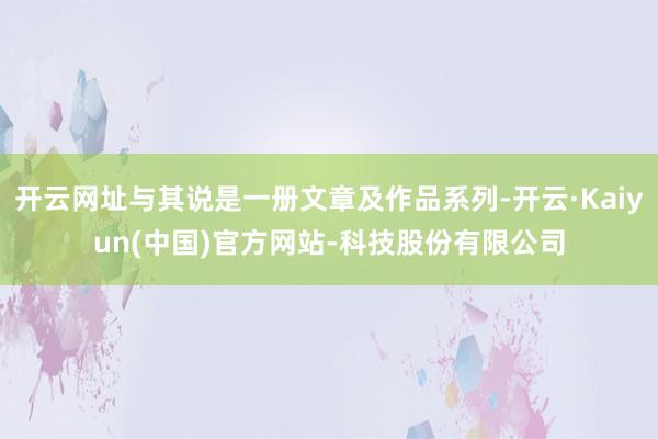 开云网址与其说是一册文章及作品系列-开云·Kaiyun(中国)官方网站-科技股份有限公司