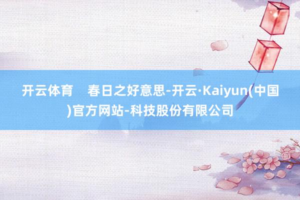 开云体育 春日之好意思-开云·Kaiyun(中国)官方网站-科技股份有限公司