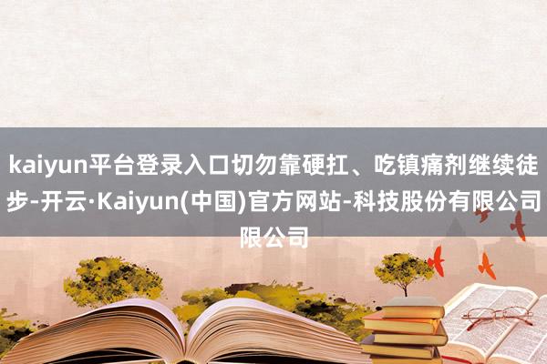 kaiyun平台登录入口切勿靠硬扛、吃镇痛剂继续徒步-开云·Kaiyun(中国)官方网站-科技股份有限公司